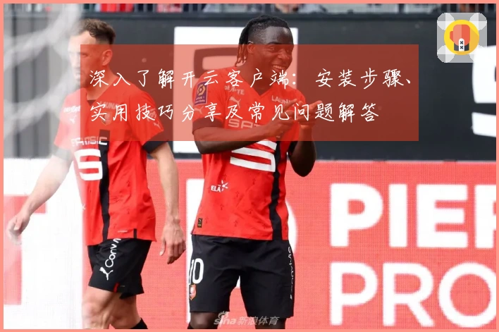 深入了解开云客户端：安装步骤、实用技巧分享及常见问题解答